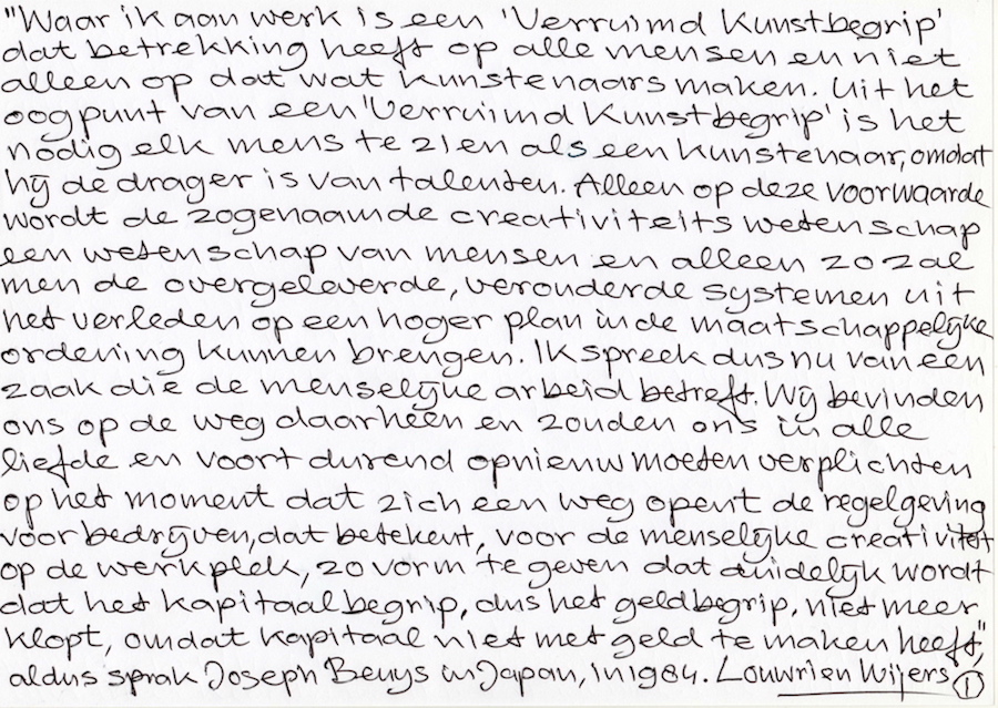 Waar ik aan werk is een 'Verruimd Kunstbegrip'
	   dat betrekking heeft op alle mensen. Het is nodig elk mens als kunstenaar te zien omdat hij de drager is van talenten. Alleen op die voorwaarde zal men de overgeleverde, verouderde systemen uit het verleden op een hoger plan in de maatschappelijke ordening kunnen brengen. Ik spreek dus nu van een zaak die de menselijke arbeid betreft. Wij zouden ons in alle liefde en voortdurend opnieuw moeten verplichten op het moment dat zich een weg opent de regelgeving voor bedrijven, dat betekent, voor de menselijke creativiteit op de werkplek, zo vorm te geven dat duidelijk wordt dat het kapitaalbegrip, dus het geldbegrip, niet meer klopt, omdat kapitaal niets met geld te maken heeft.