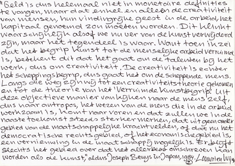 Joseph Beuys Spreekt in Japan: Geld is dus helemaal niet in monetaire definities te vangen, maar enkel en alleen de creativiteit van mensen, hun vindingrijke geest in de arbeid, het kapitaal genoemd zou moeten worden. Want toen ik zei dat het begrip kunst tot de menselijke arbeid verruimd is, betekent dit dat het gaat om de talenten bij het werk, dus om creativiteit. Creativiteit is het scheppingsbegrip, het gaat om de scheppende mens. Langs die weg zijn we tot een creativiteits-theorie gekomen en tot de theorie van Het Verruimde Kunsbegrip. Uit deze objectieve manier van kijken naar de mens zelf, dus naar het wezen van de mens die in de arbeid werkzaam is, komt naar voren, en dat zullen we in de naaste toekomst steeds sterker merken, dat uit geen ander gebied van de maatschappelijke krachtvelden of dat nu het democratische, het rechtsgebied of het economische gebied is, een vernieuwing in de maatschappij mogelijk is. Er blijft slechts het gebied over dat het allerbest omschreven kan worden als de kunst.
